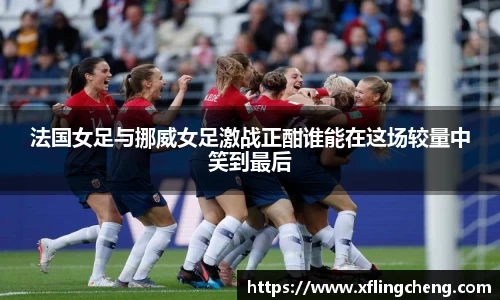 法国女足与挪威女足激战正酣谁能在这场较量中笑到最后
